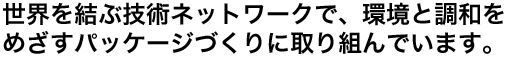 世界を結ぶ技術ネットワークで、環境と調和をめざすパッケージづくりに取り組んでいます。